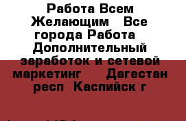 Работа Всем Желающим - Все города Работа » Дополнительный заработок и сетевой маркетинг   . Дагестан респ.,Каспийск г.